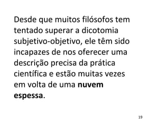 Desde que muitos filósofos tem
tentado superar a dicotomia
subjetivo-objetivo, ele têm sido
incapazes de nos oferecer uma
descrição precisa da prática
científica e estão muitas vezes
em volta de uma nuvem
espessa.
19
 