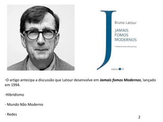 -O artigo antecipa a discussão que Latour desenvolve em Jamais fomos Modernos, lançado
em 1994.
-Hibridismo
- Mundo Não Moderno
- Redes
2
 
