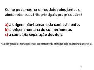 Como podemos fundir os dois polos juntos e
ainda reter suas três principais propriedades?
a) a origem não-humana do conhecimento.
b) a origem humana do conhecimento.
c) a completa separação dos dois.
As duas garantias remanescentes são fortemente afetadas pelo abandono da terceira.
23
 