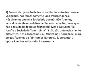 1) Em vez da oposição de transcendências entre Natureza e
Sociedade, nós temos somente uma transcendência.
Nós vivemos em uma Sociedade que nós não fizemos,
individualmente ou coletivamente, e em uma Natureza que
não é resultado de nossa fabricação. Mas a Natureza “lá
fora” e a Sociedade “lá em cima” já não são ontologicamente
diferentes. Nós não fazemos, ou fabricamos, Sociedade, mais
do que fazemos ou fabricamos Natureza. E, portanto, a
oposição entre ambas não é necessária.
28
 