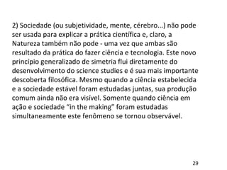 2) Sociedade (ou subjetividade, mente, cérebro...) não pode
ser usada para explicar a prática científica e, claro, a
Natureza também não pode - uma vez que ambas são
resultado da prática do fazer ciência e tecnologia. Este novo
princípio generalizado de simetria flui diretamente do
desenvolvimento do science studies e é sua mais importante
descoberta filosófica. Mesmo quando a ciência estabelecida
e a sociedade estável foram estudadas juntas, sua produção
comum ainda não era visível. Somente quando ciência em
ação e sociedade “in the making” foram estudadas
simultaneamente este fenômeno se tornou observável.
29
 