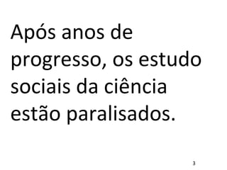 Após anos de
progresso, os estudo
sociais da ciência
estão paralisados.
3
 