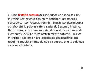 4) Uma história comum das sociedades e das coisas. Os
micróbios de Pasteur não eram entidades atemporais
descobertas por Pasteur, nem dominação política imposta
ao laboratório pelo estrutura social do Segundo Império.
Nem mesmo eles eram uma simples mistura da pureza de
elementos sociais e forças estritamente naturais. Eles, os
micróbios, são uma nova ligação social (social link) que
redefine imediatamente do que a natureza é feita e do que
a sociedade é feita.
31
 