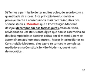 5) Temos a permissão de ter muitos polos, de acordo com a
quantidade de atores. Este princípio irreducionista é
provavelmente a consequência mais contra-intuitiva dos
science studies. Monstros que a Constituição Moderna
desejou decompor em das formas puras estão de volta,
reivindicando um status ontológico que não se assemelha ao
das desamparadas e passivas coisas em-si-mesmas, nem se
assemelham aos humanos entre si. Meros intermediários na
Constituição Moderna, eles agora se tornaram completos
mediadores na Constituição Não-Moderna, que é mais
democrática.
32
 