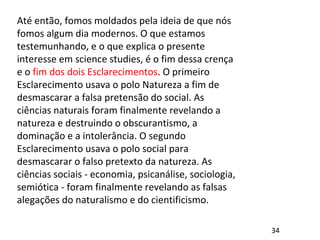 Até então, fomos moldados pela ideia de que nós
fomos algum dia modernos. O que estamos
testemunhando, e o que explica o presente
interesse em science studies, é o fim dessa crença
e o fim dos dois Esclarecimentos. O primeiro
Esclarecimento usava o polo Natureza a fim de
desmascarar a falsa pretensão do social. As
ciências naturais foram finalmente revelando a
natureza e destruindo o obscurantismo, a
dominação e a intolerância. O segundo
Esclarecimento usava o polo social para
desmascarar o falso pretexto da natureza. As
ciências sociais - economia, psicanálise, sociologia,
semiótica - foram finalmente revelando as falsas
alegações do naturalismo e do cientificismo.
34
 