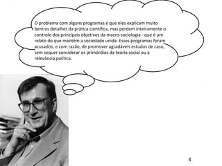 O problema com alguns programas é que eles explicam muito
bem os detalhes da prática científica, mas perdem inteiramente o
controle dos principais objetivos da macro-sociologia - que é um
relato do que mantém a sociedade unida. Esses programas foram
acusados, e com razão, de promover agradáveis estudos de caso,
sem sequer considerar os primórdios da teoria social ou a
relevância política.
4
 