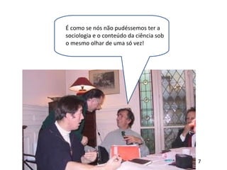 É como se nós não pudéssemos ter a
sociologia e o conteúdo da ciência sob
o mesmo olhar de uma só vez!
7
 