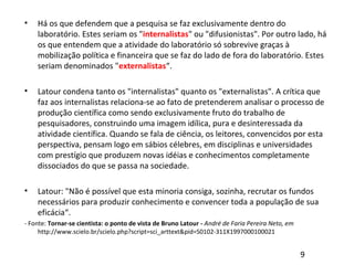 • Há os que defendem que a pesquisa se faz exclusivamente dentro do
laboratório. Estes seriam os "internalistas" ou "difusionistas". Por outro lado, há
os que entendem que a atividade do laboratório só sobrevive graças à
mobilização política e financeira que se faz do lado de fora do laboratório. Estes
seriam denominados "externalistas“.
• Latour condena tanto os "internalistas" quanto os "externalistas". A crítica que
faz aos internalistas relaciona-se ao fato de pretenderem analisar o processo de
produção científica como sendo exclusivamente fruto do trabalho de
pesquisadores, construindo uma imagem idílica, pura e desinteressada da
atividade científica. Quando se fala de ciência, os leitores, convencidos por esta
perspectiva, pensam logo em sábios célebres, em disciplinas e universidades
com prestígio que produzem novas idéias e conhecimentos completamente
dissociados do que se passa na sociedade.
• Latour: "Não é possível que esta minoria consiga, sozinha, recrutar os fundos
necessários para produzir conhecimento e convencer toda a população de sua
eficácia“.
- Fonte: Tornar-se cientista: o ponto de vista de Bruno Latour - André de Faria Pereira Neto, em
http://www.scielo.br/scielo.php?script=sci_arttext&pid=S0102-311X1997000100021
9
 