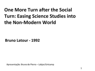 One More Turn after the Social
Turn: Easing Science Studies into
the Non-Modern World
Bruno Latour - 1992
Apresentação: Bruno de Pierro – Labjor/Unicamp
1
 