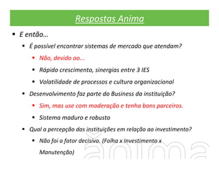 Respostas Anima
E então…
  É possível encontrar sistemas de mercado que atendam?
     Não, devido ao...
     Rápido crescimento, sinergias entre 3 IES
     Volatilidade de processos e cultura organizacional
  Desenvolvimento faz parte do Business da instituição?
     Sim, mas use com moderação e tenha bons parceiros.
     Sistema maduro e robusto
  Qual a percepção das instituições em relação ao investimento?
     Não foi o fator decisivo. (Folha x Investimento x
     Manutenção)
 