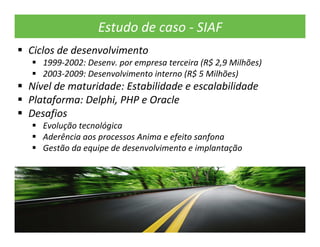Estudo de caso ‐ SIAF
Ciclos de desenvolvimento
   1999‐2002: Desenv. por empresa terceira (R$ 2,9 Milhões)
   2003‐2009: Desenvolvimento interno (R$ 5 Milhões)
Nível de maturidade: Estabilidade e escalabilidade
Plataforma: Delphi, PHP e Oracle
Desafios
   Evolução tecnológica
   Aderência aos processos Anima e efeito sanfona
   Gestão da equipe de desenvolvimento e implantação
 