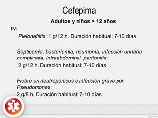 Cefepima
Adultos y niños > 12 años
IM
Pielonefritis: 1 g/12 h. Duración habitual: 7-10 días
Septicemia, bacteriemia, neumonía, infección urinaria
complicada, intraabdominal, peritonitis:
2 g/12 h. Duración habitual: 7-10 días
Fiebre en neutropénicos e infección grave por
Pseudomonas:
2 g/8 h. Duración habitual: 7-10 días

 