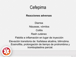 Cefepima
Reacciones adversas
Diarrea
Náuseas, vómitos
Colitis
Rash cutáneo
Flebitis e inflamación en lugar de inyección
Elevación transitoria de: fosfatasa alcalina, bilirrubina.
Eosinofilia, prolongación de tiempo de protrombina y
tromboplastina parcial.

 