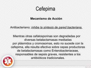 Cefepima
Mecanismo de Acción
Antibacteriano; inhibe la síntesis de pared bacteriana.
Mientras otras cefalosporinas son degradadas por
diversas betalactamasas mediadas
por plásmidos y cromosomas, esto no sucede con la
cefepima, ella resulta efectiva sobre cepas productoras
de betalactamasas como Enterobacteriaceae,
responsables de sepsis graves, resistentes a los
antibióticos tradicionales.

 