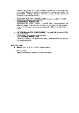 medidas para assegurar a disponibilidade, integridade e segurança das
informações; Suporte a usuários: pessoalmente, remotamente (VNC), via
HELP-DESK e “In Loco”; Estudo e execução de planos de ação técnicos e
logísticos, capacidade de liderança;
 SUKEST IND ALIMENTOS E FARMA LTDA - de dezembro/2006 a abril/2010
(Empresa de médio porte no segmento de alimentos)
ASSISTENTE DE INFORMATICA
Manutenção de micros, suporte a sistema WEB, desenvolvimento de
planilhas, tabelas dinâmicas, banco de dados, suporte ao usuário do ERP,
compras do setor, suporte no pacote de aplicações Office, internet, Windows,
e-mail.
 EMPRESA BRASILEIRA DE CORREIOS E TELEGRAFOS - de outubro/2005
a dezembro/2006
(Empresa de grande porte no segmento de telecomunicações)
ESTAGIARIO DE INFORMATICA
Cadastro e alteração de contratos em ERP, desenvolvimento de e-mails
informativos, planilhas.
Deficiência(s)
 Auditiva: de 71 a 90 dB – Surdez Severa, unilateral
 Observações
Possuo perda auditiva unilateral, com uso de aparelho.
 