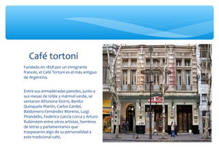 Café tortoni
Fundado en 1858 por un inmigrante
francés, el Café Tortoni es el más antiguo
de Argentina.
Entre sus enmaderadas paredes, junto a
sus mesas de roble y mármol verde, se
sentaron Alfonsina Storni, Benito
Quinquela Martín, Carlos Gardel,
Baldomero Fernández Moreno, Luigi
Pirandello, Federico García Lorca y Arturo
Rubinstein entre otros artistas, hombres
de letras y parlamentarios que
traspasaron algo de su personalidad a
este tradicional café,

 