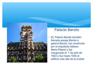 Palacio Barolo
∗ EL Palacio Barolo también
llamado pasaje Barolo o
galería Barolo, fue construido
por el arquitecto italiano
Mario Palanti y fue
inaugurado el 7 de julio de
1923 y fue hasta 1935 el
edificio mas alto de la ciudad

 