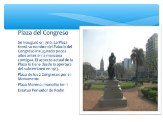 Plaza del Congreso
Se inauguró en 1910. La Plaza
tomó su nombre del Palacio del
Congreso inaugurado pocos
años antes en la manzana
contigua. El aspecto actual de la
Plaza lo tiene desde la apertura
del subterráneo en 1913.
Plaza de los 2 Congresos por el
Monumento
Plaza Moreno: monolito km 1
Estatua Pensador de Rodin

 