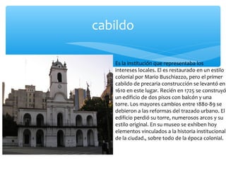 cabildo

Es la institución que representaba los
intereses locales. El es restaurado en un estilo
colonial por Mario Buschiazzo, pero el primer
cabildo de precaria construcción se levantó en
1610 en este lugar. Recién en 1725 se construyó
un edificio de dos pisos con balcón y una
torre. Los mayores cambios entre 1880-89 se
debieron a las reformas del trazado urbano. El
edificio perdió su torre, numerosos arcos y su
estilo original. En su museo se exhiben hoy
elementos vinculados a la historia institucional
de la ciudad., sobre todo de la época colonial.

 