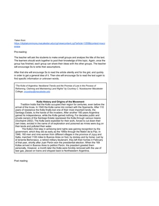 Taken from:
https://digitalcommons.macalester.edu/cgi/viewcontent.cgi?article=1058&context=macr
eview
Pre-reading:
The teacher will ask the students to make small groups and analyse the title of the text.
The learners should work together to pool their knowledge of this topic. Again, once the
group has finished, each group can share their ideas with the other groups. The teacher
will encourage Ss to write their assumptions.
After that she will encourage Ss to read the article silently and for the gist, and quickly
in order to get a general idea of it. Then she will encourage Ss to read the text again to
find specific information or unknown words.
“The Kolla of Argentina: Neoliberal Trends and the Promise of Law in the Process of
Reframing, Claiming and Maintaining Land Rights” by Courtney C. Nussbaumer Macalester
College, cnussbau@macalester.edu
Kolla History and Origins of the Movement
Tradition holds that the Kolla occupied their region for centuries, even before the
arrival of the Incas. In 1540 the Kolla came into contact with the Spaniards. After 110
years of resistance the Kolla finally lost one of their most important lands, the
Santiago Estate, to the hands of the invaders. After another 160 years Argentina
gained its independence, while the Kolla gained nothing. For decades public and
private owners of the Santiago Estate oppressed the Kolla through various means
(Occhipinti 2002). The Kolla were exploited for their work, forced to cut down their
own trees, evicted in the name of oil exploration and poisoned as mines were dug on
their lands and polluted their water.
The Kolla’s first step in achieving land rights was gaining recognition by the
government, which they did as early as the 1940s through the Malón de la Paz. In
1946, 160 men and nine women from different villages in the province of Jujuy and
Salta, marched 1100 miles to Buenos Aires on foot, by donkey and by horse. Led by
el teniente Bertonasco, a retired military lieutenant, they left their homes in February
of that year, shortly after Juan Perón won the presidential election. When the 169
Kollas arrived in Buenos Aires to petition Perón, the president greeted them
personally. However, a month later the Kolla were forcibly removed with the use of
tear gas, placed on trains and shipped back to Northwestern Argentina.
Post reading:
 