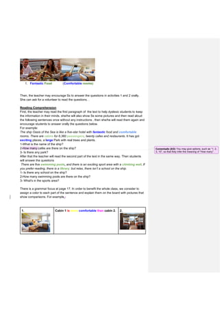 1. Fantastic Food (Comfortable rooms)
Then, the teacher may encourage Ss to answer the questions in activities 1 and 2 orally.
She can ask for a volunteer to read the questions. .
Reading Comprehension
First, the teacher may read the first paragraph of the text to help dyslexic students to keep
the information in their minds. she/he will also show Ss some pictures and then read aloud
the following sentences once without any instructions , then she/he will read them again and
encourage students to answer orally the questions below.
For example:
The ship Oasis of the Sea is like a five-star hotel with fantastic food and comfortable
rooms. There are cabins for 6,360 passengers, twenty cafes and restaurants. It has got
exciting places, a large Park with real trees and plants.
1-What is the name of the ship?
2-How many cafés are there on the ship?
3- Is there any park?
After that the teacher will read the second part of the text in the same way. Then students
will answer the questions
There are five swimming pools, and there is an exciting sport area with a climbing wall. If
you prefer reading, there is a library, but relax, there isn’t a school on the ship.
1- Is there any school on the ship?
2-How many swimming pools are there on the ship?
3- What's in the sports area?
There is a grammar focus at page 17. In order to benefit the whole class, we consider to
assign a color to each part of the sentence and explain them on the board with pictures that
show comparisons. For example,:
1. Cabin 1 is more comfortable than cabin 2. 2.
Comentado [A3]: You may give options, such as “1, 2,
3, 10”, so that they infer the meaning of “How many”.
 