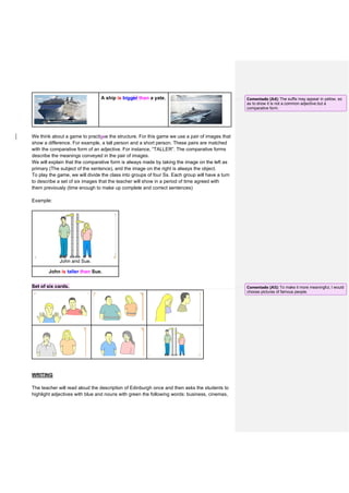 A ship is bigger than a yate.
We think about a game to practisce the structure. For this game we use a pair of images that
show a difference. For example, a tall person and a short person. These pairs are matched
with the comparative form of an adjective. For instance, “TALLER”. The comparative forms
describe the meanings conveyed in the pair of images.
We will explain that the comparative form is always made by taking the image on the left as
primary (The subject of the sentence), and the image on the right is always the object.
To play the game, we will divide the class into groups of four Ss. Each group will have a turn
to describe a set of six images that the teacher will show in a period of time agreed with
them previously (time enough to make up complete and correct sentences)
Example:
John and Sue.
John is taller than Sue.
Set of six cards.
WRITING
The teacher will read aloud the description of Edinburgh once and then asks the students to
highlight adjectives with blue and nouns with green the following words: business, cinemas,
Comentado [A4]: The suffix may appear in yellow, so
as to show it is not a common adjective but a
comparative form.
Comentado [A5]: To make it more meaningful, I would
choose pictures of famous people.
 