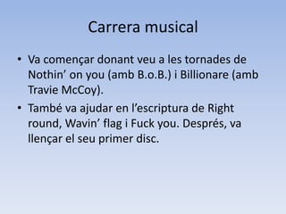 Carrera musicalVa començar donant veu a les tornades de  Nothin’ on you (amb B.o.B.) i Billionare (amb  TravieMcCoy).També va ajudar en l’escriptura de Right  round, Wavin’ flag i Fuckyou. Després, va  llençar el seu primer disc.