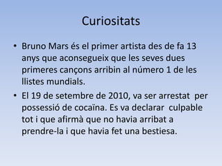 Curiositats Bruno Mars és el primer artista des de fa 13  anys que aconsegueix que les seves dues  primeres cançons arribin al número 1 de les  llistes mundials.El 19 de setembre de 2010, va ser arrestat  per possessió de cocaïna. Es va declarar  culpable tot i que afirmà que no havia arribat a  prendre-la i que havia fet una bestiesa.