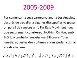 2005-2009
Per començar la seva carrera va anar a Los Angeles,
després de treballar a algunes discografies va gravar
un parell de cançons amb Far East Moviment i una
que segurament coneixereu, Nothing On You, amb
B.O.B, o també la famosíssima Billionare. Totes
genials, aquestes dues ultimes el van ajudar a donar
el sals a la fama.

 