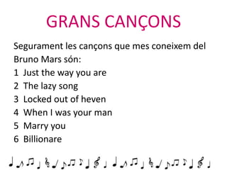 GRANS CANÇONS
Segurament les cançons que mes coneixem del
Bruno Mars són:
1 Just the way you are
2 The lazy song
3 Locked out of heven
4 When I was your man
5 Marry you
6 Billionare

 