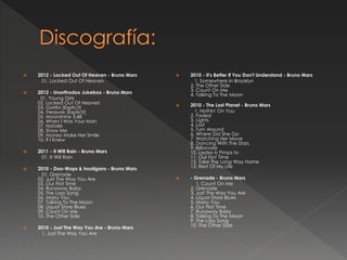  2012 - Locked Out Of Heaven - Bruno Mars
01. Locked Out Of Heaven
 2012 - Unorthodox Jukebox - Bruno Mars
01. Young Girls
02. Locked Out Of Heaven
03. Gorilla [Explicit]
04. Treasure [Explicit]
05. Moonshine 3:48
06. When I Was Your Man
07. Natalie
08. Show Me
09. Money Make Her Smile
10. If I Knew
 2011 - It Will Rain - Bruno Mars
01. It Will Rain
 2010 - Doo-Wops & hooligans - Bruno Mars
01. Grenade
02. Just The Way You Are
03. Our First Time
04. Runaway Baby
05. The Lazy Song
06. Marry You
07. Talking To The Moon
08. Liquor Store Blues
09. Count On Me
10. The Other Side
 2010 - Just The Way You Are - Bruno Mars
1. Just The Way You Are
 2010 - It's Better If You Don't Understand - Bruno Mars
1. Somewhere In Brooklyn
2. The Other Side
3. Count On Me
4. Talking To The Moon
 2010 - The Lost Planet - Bruno Mars
1. Nothin' On You
2. Faded
3. Lights
4. Lost
5. Turn Around
6. Where Did She Go
7. Watching Her Move
8. Dancing With The Stars
9. Billionaire
10. Ladies Is Pimps to
11. Our First Time
12. Take The Long Way Home
13. Rest Of My Life
 - Grenade - Bruno Mars
1. Count On Me
2. Grenade
3. Just The Way You Are
4. Liquor Store Blues
5. Marry You
6. Our First Time
7. Runaway Baby
8. Talking To The Moon
9. The Lazy Song
10. The Other Side
 
