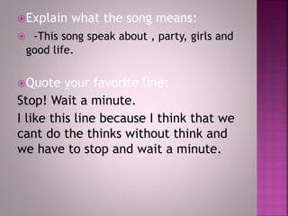 Explain what the song means:
 -This song speak about , party, girls and
good life.
Quote your favorite line:
Stop! Wait a minute.
I like this line because I think that we
cant do the thinks without think and
we have to stop and wait a minute.
 
