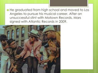  He graduated from high school and moved to Los
Angeles to pursue his musical career. After an
unsuccessful stint with Motown Records, Mars
signed with Atlantic Records in 2009.
 