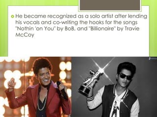  He became recognized as a solo artist after lending
his vocals and co-writing the hooks for the songs
"Nothin 'on You" by BoB, and "Billionaire" by Travie
McCoy
 