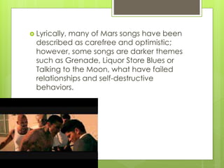  Lyrically, many of Mars songs have been
described as carefree and optimistic;
however, some songs are darker themes
such as Grenade, Liquor Store Blues or
Talking to the Moon, what have failed
relationships and self-destructive
behaviors.
 