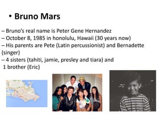 • Bruno Mars
─ Bruno’s real name is Peter Gene Hernandez
─ October 8, 1985 in honolulu, Hawaii (30 years now)
─ His parents are Pete (Latin percussionist) and Bernadette
(singer)
─ 4 sisters (tahiti, jamie, presley and tiara) and
1 brother (Eric)