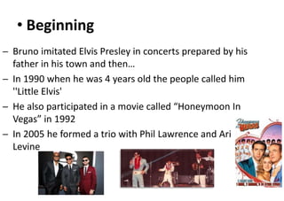 • Beginning
─ Bruno imitated Elvis Presley in concerts prepared by his
father in his town and then…
─ In 1990 when he was 4 years old the people called him
''Little Elvis'
─ He also participated in a movie called “Honeymoon In
Vegas” in 1992
─ In 2005 he formed a trio with Phil Lawrence and Ari
Levine
 