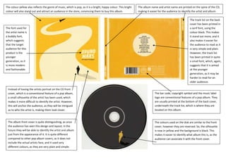 The colour yellow also reflects the genre of music, which is pop, as it is a bright, happy colour. This bright   The album name and artist name are printed on the spine of the CD,
colour will also stand out and attract an audience in the store, convincing them to buy this album.              making it easier for the audience to identify the artist and album.

                                                                                                                                                            The track list on the back
                                                                                                                                                            cover has been printed in
The font used for                                                                                                                                           a serif font, using the
the artist name is                                                                                                                                          colour black. This makes
a bubbly font,                                                                                                                                              it stand out more, and it
which suggests                                                                                                                                              also makes it easier for
that the target                                                                                                                                             the audience to read as it
audience for this                                                                                                                                           is very simple and plain.
product is the                                                                                                                                              However, the track list
younger                                                                                                                                                     has been printed in quite
generation, as it                                                                                                                                           a small font, which, again,
is more modern                                                                                                                                              suggests that it is aimed
and fashionable.                                                                                                                                            at the younger
                                                                                                                                                            generation, as it may be
                                                                                                                                                            harder to read for an
                                                                                                                                                            older audience.

 Instead of having the artists portrait on the CD front
 cover, which is a conventional feature of a pop album,                                                                       The bar code, copyright symbol and the music label
 a small silhouette of the artist has been used, which                                                                        logo are conventional features of a pop album. They
 makes it more difficult to identify the artist. However,                                                                     are usually printed at the bottom of the back cover,
 this will anchor the audience, as they will be intrigued                                                                     underneath the track list, which is where they are
 as to who the artist is, making them look closer.                                                                            located on this album.



 The album front cover is quite distinguishing, as once                                                                       The colours used on the disk are similar to the front
 the audience has seen this design and layout; in the                                                                         cover, however they are reversed. So, the silhouette
 future they will be able to identify the artist and album                                                                    is now in yellow and the background is black. This
 just from the appearance of it. It is quite different                                                                        makes it easier to identify what album this is, as the
 compared to other pop album covers, as it does not                                                                           audience can associate it with the front cover.
 include the actual artists face, and it used very
 different colours, as they are very plain and simple.
 