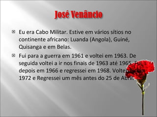 Eu era Cabo Militar. Estive em vários sítios no continente africano: Luanda (Angola), Guiné, Quisanga e em Belas. Fui para a guerra em 1961 e voltei em 1963. De seguida voltei a ir nos finais de 1963 até 1965. Fui depois em 1966 e regressei em 1968. Voltei a ir em 1972 e Regressei um mês antes do 25 de Abril.  