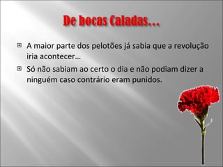 A maior parte dos pelotões já sabia que a revolução iria acontecer… Só não sabiam ao certo o dia e não podiam dizer a ninguém caso contrário eram punidos. 