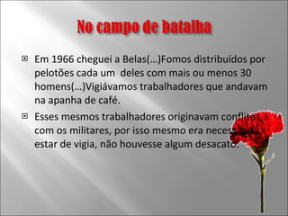 Em 1966 cheguei a Belas(…)Fomos distribuídos por pelotões cada um  deles com mais ou menos 30 homens(…)Vigiávamos trabalhadores que andavam na apanha de café. Esses mesmos trabalhadores originavam conflitos com os militares, por isso mesmo era necessário estar de vigia, não houvesse algum desacato. 