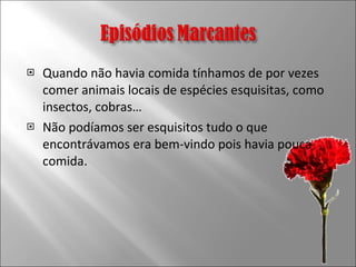 Quando não havia comida tínhamos de por vezes comer animais locais de espécies esquisitas, como insectos, cobras… Não podíamos ser esquisitos tudo o que encontrávamos era bem-vindo pois havia pouca comida. 