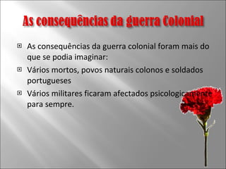 As consequências da guerra colonial foram mais do que se podia imaginar: Vários mortos, povos naturais colonos e soldados portugueses Vários militares ficaram afectados psicologicamente para sempre. 