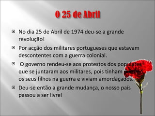 No dia 25 de Abril de 1974 deu-se a grande revolução! Por acção dos militares portugueses que estavam descontentes com a guerra colonial. O governo rendeu-se aos protestos dos populares que se juntaram aos militares, pois tinham perdido os seus filhos na guerra e viviam amordaçados. Deu-se então a grande mudança, o nosso país passou a ser livre! 