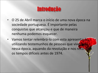 O 25 de Abril marca o início de uma nova época na sociedade portuguesa. É importante pelas conquistas que alcançou e que de maneira nenhuma podemos esquecer. Vamos tentar relembrá-lo com esta apresentação, utilizando testemunhos de pessoas que viveram nessa época, aquando da revolução e nos recordam os tempos difíceis antes de 1974.  
