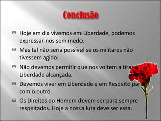 Hoje em dia vivemos em Liberdade, podemos expressar-nos sem medo. Mas tal não seria possível se os militares não tivessem agido. Não devemos permitir que nos voltem a tirar a Liberdade alcançada. Devemos viver em Liberdade e em Respeito para com o outro. Os Direitos do Homem devem ser para sempre respeitados. Hoje a nossa luta deve ser essa. 