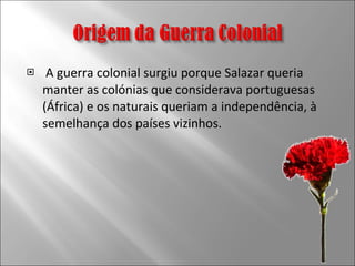 A guerra colonial surgiu porque Salazar queria manter as colónias que considerava portuguesas (África) e os naturais queriam a independência, à semelhança dos países vizinhos. 