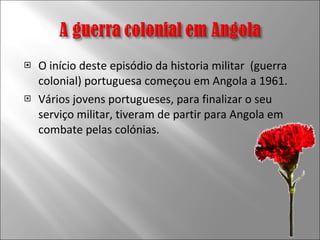 O início deste episódio da historia militar  (guerra colonial) portuguesa começou em Angola a 1961. Vários jovens portugueses, para finalizar o seu serviço militar, tiveram de partir para Angola em combate pelas colónias.  