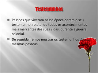 Pessoas que viveram nessa época deram o seu testemunho, relatando todos os acontecimentos mais marcantes das suas vidas, durante a guerra colonial. De seguida iremos mostrar os testemunhos dessas mesmas pessoas.  