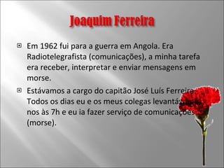 Em 1962 fui para a guerra em Angola. Era Radiotelegrafista (comunicações), a minha tarefa era receber, interpretar e enviar mensagens em morse. Estávamos a cargo do capitão José Luís Ferreira. Todos os dias eu e os meus colegas levantávamo-nos às 7h e eu ia fazer serviço de comunicações (morse).  